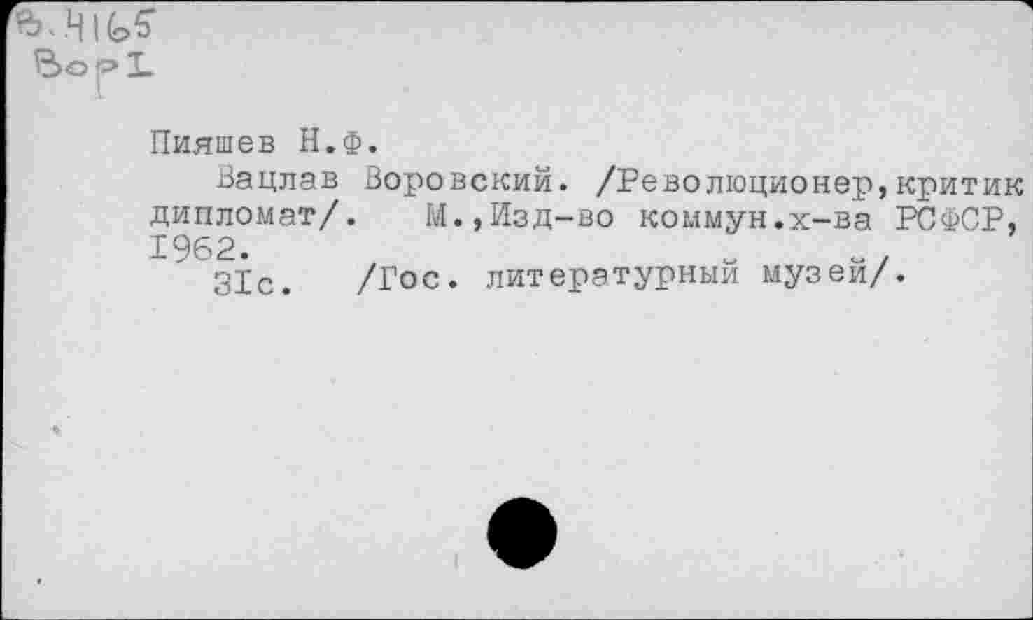 ﻿Пияшев Н.Ф.
Вацлав Воровский. /Революционер,критик дипломат/. М.,Изд-во коммун.х-ва РСФСР, 1962. х	о/
31с. /Гос. литературный музеи/.